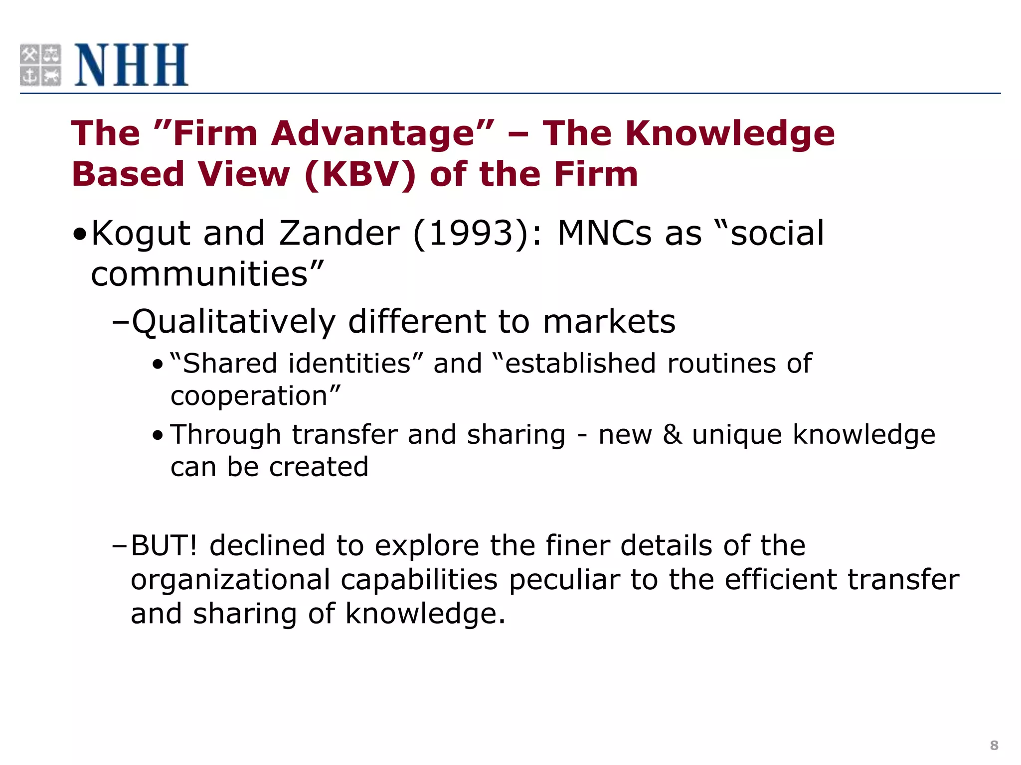 The ”Firm Advantage” – The Knowledge
Based View (KBV) of the Firm
•Kogut and Zander (1993): MNCs as “social
 communities”
  –Qualitatively different to markets
    • “Shared identities” and “established routines of
      cooperation”
    • Through transfer and sharing - new & unique knowledge
      can be created

  –BUT! declined to explore the finer details of the
   organizational capabilities peculiar to the efficient transfer
   and sharing of knowledge.



                                                                    8
 