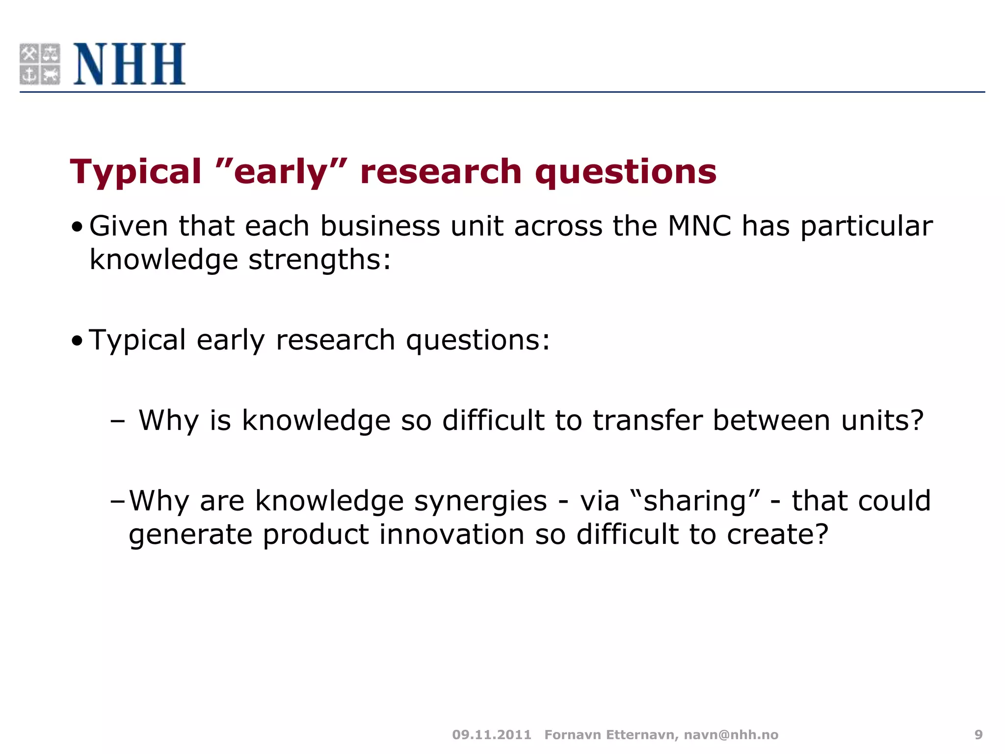 Typical ”early” research questions
• Given that each business unit across the MNC has particular
  knowledge strengths:

• Typical early research questions:

  – Why is knowledge so difficult to transfer between units?

  –Why are knowledge synergies - via “sharing” - that could
   generate product innovation so difficult to create?




                           09.11.2011 Fornavn Etternavn, navn@nhh.no   9
 