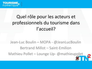 Quel	
  rôle	
  pour	
  les	
  acteurs	
  et	
  
professionnels	
  du	
  tourisme	
  dans	
  
l’accueil?	
  
Jean-­‐Luc	
  Boulin	
  –	
  MOPA	
  -­‐	
  @JeanLucBoulin	
  
Bertrand	
  Millot	
  –	
  Saint-­‐Emilion	
  
Mathieu	
  Pollet	
  –	
  Lounge	
  Up-­‐	
  @mathieupolet	
  
	
  
 