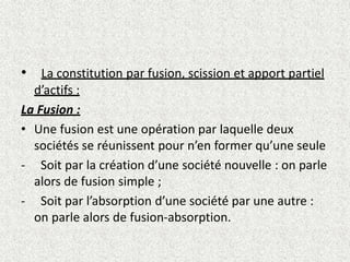 • La constitution par fusion, scission et apport partiel
d’actifs :
La Fusion :
• Une fusion est une opération par laquelle deux
sociétés se réunissent pour n’en former qu’une seule
- Soit par la création d’une société nouvelle : on parle
alors de fusion simple ;
- Soit par l’absorption d’une société par une autre :
on parle alors de fusion-absorption.
 