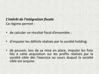 L’intérêt de l’intégration fiscale
Ce régime permet :
• de calculer un résultat fiscal d’ensemble ;
• d’imputer les déficits réalisés par la société holding;
• de pouvoir, lors de sa mise en place, imputer les frais
liés à cette acquisition sur les profits réalisés par la
société cible dès l’exercice au cours duquel la société
cible est acquise.
 