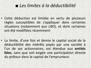 ■ Les limites à la déductibilité
• Cette déduction est limitée en vertu de plusieurs
règles susceptibles de s’appliquer dans certaines
situations (notamment aux LBO), et dont certaines
ont été modifiées récemment.
• La limite, d’une fois et demie le capital social de la
déductibilité des intérêts payés par une société à
l’un de ses actionnaires, est étendue aux entités
liées, sans que soit exigée une participation directe
du prêteur dans le capital de l’emprunteur.
 