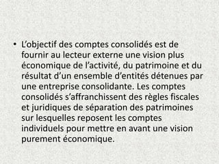 • L’objectif des comptes consolidés est de
fournir au lecteur externe une vision plus
économique de l’activité, du patrimoine et du
résultat d’un ensemble d’entités détenues par
une entreprise consolidante. Les comptes
consolidés s’affranchissent des règles fiscales
et juridiques de séparation des patrimoines
sur lesquelles reposent les comptes
individuels pour mettre en avant une vision
purement économique.
 