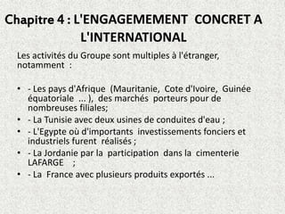 Chapitre 4 : L'ENGAGEMEMENT CONCRET A
L'INTERNATIONAL
Les activités du Groupe sont multiples à l'étranger,
notamment :
• - Les pays d'Afrique (Mauritanie, Cote d'Ivoire, Guinée
équatoriale ... ), des marchés porteurs pour de
nombreuses filiales;
• - La Tunisie avec deux usines de conduites d'eau ;
• - L'Egypte où d'importants investissements fonciers et
industriels furent réalisés ;
• - La Jordanie par la participation dans la cimenterie
LAFARGE ;
• - La France avec plusieurs produits exportés ...
 