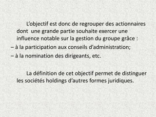L’objectif est donc de regrouper des actionnaires
dont une grande partie souhaite exercer une
influence notable sur la gestion du groupe grâce :
– à la participation aux conseils d’administration;
– à la nomination des dirigeants, etc.
La définition de cet objectif permet de distinguer
les sociétés holdings d’autres formes juridiques.
 