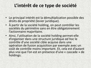 L’intérêt de ce type de société
• Le principal intérêt est la démultiplication possible des
droits de propriété (levier juridique).
• À partir de la société holding, on peut contrôler les
sociétés du périmètre sans en être obligatoirement
l’actionnaire majoritaire.
• Ainsi, l’utilisation de la société holding permet-elle
d’organiser dans une structure juridique ad hoc le
contrôle d’une société cible acquise dans une
opération de fusion acquisition par exemple avec un
coût de contrôle moins important. Et, cela est d’autant
plus vrai que l’on est en présence d’une « cascade » de
holdings.
 