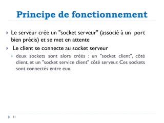 Principe de fonctionnement
 Le serveur crée un "socket serveur" (associé à un port
bien précis) et se met en attente
 Le client se connecte au socket serveur
 deux sockets sont alors créés : un "socket client", côté
client, et un "socket service client" côté serveur. Ces sockets
sont connectés entre eux.
11
 