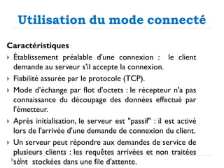 Utilisation du mode connecté
Caractéristiques
 Établissement préalable d'une connexion : le client
demande au serveur s'il accepte la connexion.
 Fiabilité assurée par le protocole (TCP).
 Mode d’échange par flot d'octets : le récepteur n'a pas
connaissance du découpage des données effectué par
l'émetteur.
 Après initialisation, le serveur est "passif" : il est activé
lors de l'arrivée d'une demande de connexion du client.
 Un serveur peut répondre aux demandes de service de
plusieurs clients : les requêtes arrivées et non traitées
sont stockées dans une file d'attente.
13
 