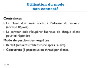 Utilisation du mode
non connecté
Contraintes
 Le client doit avoir accès à l'adresse du serveur
(adresse IP, port).
 Le serveur doit récupérer l'adresse de chaque client
pour lui répondre
Mode de gestion des requêtes
 Itératif (requêtes traitées l’une après l’autre).
 Concurrent (1 processus ou thread par client).
18
 