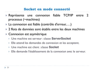 Socket en mode connecté
 Représente une connexion fiable TCP/IP entre 2
processus (~machines)
 La connexion est fiable (contrôle d'erreur, …)
 2 flots de données sont établis entre les deux machines
 Connexion est asymétrique
 Une machine est serveur : classe ServerSocket
 Elle attend les demandes de connexion et les acceptent.
 Une machine est client : classe Socket
 Elle demande l'établissement de la connexion avec le serveur.
21
 