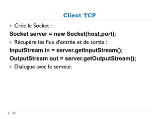 Client TCP
 Crée le Socket :
Socket server = new Socket(host,port);
 Récupère les flux d'entrée et de sortie :
InputStream in = server.getInputStream();
OutputStream out = server.getOutputStream();
 Dialogue avec le serveur.
23
 
