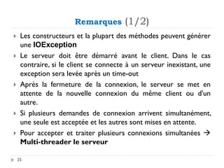 Remarques (1/2)
 Les constructeurs et la plupart des méthodes peuvent générer
une IOException
 Le serveur doit être démarré avant le client. Dans le cas
contraire, si le client se connecte à un serveur inexistant, une
exception sera levée après un time-out
 Après la fermeture de la connexion, le serveur se met en
attente de la nouvelle connexion du même client ou d'un
autre.
 Si plusieurs demandes de connexion arrivent simultanément,
une seule est acceptée et les autres sont mises en attente.
 Pour accepter et traiter plusieurs connexions simultanées →
Multi-threader le serveur
25
 