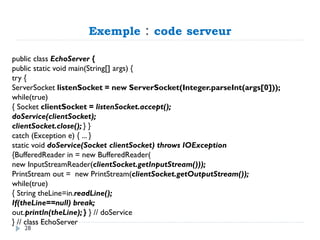 Exemple : code serveur
public class EchoServer {
public static void main(String[] args) {
try {
ServerSocket listenSocket = new ServerSocket(Integer.parseInt(args[0]));
while(true)
{ Socket clientSocket = listenSocket.accept();
doService(clientSocket);
clientSocket.close(); } }
catch (Exception e) { ... }
static void doService(Socket clientSocket) throws IOException
{BufferedReader in = new BufferedReader(
new InputStreamReader(clientSocket.getInputStream()));
PrintStream out = new PrintStream(clientSocket.getOutputStream());
while(true)
{ String theLine=in.readLine();
If(theLine==null) break;
out.println(theLine); } } // doService
} // class EchoServer
28
 