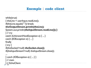 Exemple : code client
while(true)
{ theLine = userInput.readLine();
if(theLine.equals(".")) break;
theOutputStream.println(theLine);
System.out.println(theInputStream.readLine()); }
} // try
catch (UnknownHostException e) { ... }
catch (IOException e) { ... }
finally
{ try {
if(theSocket!=null) theSocket.close();
if(theInputStream!=null) theInputStream.close();
...
} catch (IOException e) { ... } }
} // main
} // EchoClient
30
 