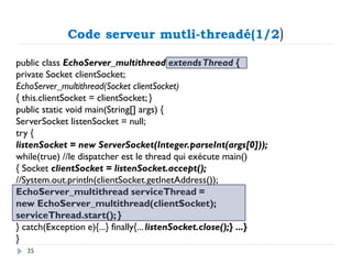Code serveur mutli-threadé(1/2)
public class EchoServer_multithread extendsThread {
private Socket clientSocket;
EchoServer_multithread(Socket clientSocket)
{ this.clientSocket = clientSocket; }
public static void main(String[] args) {
ServerSocket listenSocket = null;
try {
listenSocket = new ServerSocket(Integer.parseInt(args[0]));
while(true) //le dispatcher est le thread qui exécute main()
{ Socket clientSocket = listenSocket.accept();
//System.out.println(clientSocket.getInetAddress());
EchoServer_multithread serviceThread =
new EchoServer_multithread(clientSocket);
serviceThread.start(); }
} catch(Exception e){...} finally{... listenSocket.close();} ...}
}
35
 