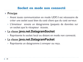 Socket en mode non connecté
 Principe
 Avant toute communication en mode UDP, il est nécessaire de
créer une socket aussi bien du coté client que du coté serveur.
 L'émetteur envoie un datagramme (paquets de données sur
un socket que le récepteur écoute.
 La classe java.net.DatagramSocket
 Représente le socket local ou distant en mode non connecté.
 La classe java.net.DatagramPacket
 Représente un datagramme à envoyer ou reçu.
38
 