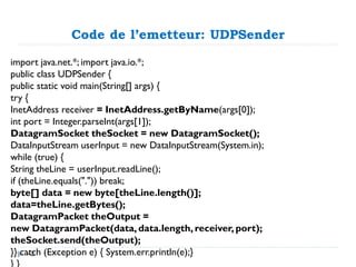Code de l’emetteur: UDPSender
import java.net.*; import java.io.*;
public class UDPSender {
public static void main(String[] args) {
try {
InetAddress receiver = InetAddress.getByName(args[0]);
int port = Integer.parseInt(args[1]);
DatagramSocket theSocket = new DatagramSocket();
DataInputStream userInput = new DataInputStream(System.in);
while (true) {
String theLine = userInput.readLine();
if (theLine.equals(".")) break;
byte[] data = new byte[theLine.length()];
data=theLine.getBytes();
DatagramPacket theOutput =
new DatagramPacket(data, data.length, receiver, port);
theSocket.send(theOutput);
}} catch (Exception e) { System.err.println(e);}
42
 
