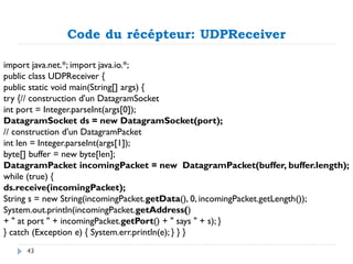 Code du récépteur: UDPReceiver
import java.net.*; import java.io.*;
public class UDPReceiver {
public static void main(String[] args) {
try {// construction d'un DatagramSocket
int port = Integer.parseInt(args[0]);
DatagramSocket ds = new DatagramSocket(port);
// construction d'un DatagramPacket
int len = Integer.parseInt(args[1]);
byte[] buffer = new byte[len];
DatagramPacket incomingPacket = new DatagramPacket(buffer, buffer.length);
while (true) {
ds.receive(incomingPacket);
String s = new String(incomingPacket.getData(), 0, incomingPacket.getLength());
System.out.println(incomingPacket.getAddress()
+ " at port " + incomingPacket.getPort() + " says " + s); }
} catch (Exception e) { System.err.println(e); } } }
43
 