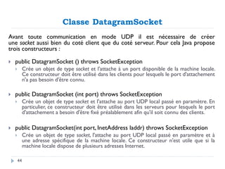 Classe DatagramSocket
Avant toute communication en mode UDP il est nécessaire de créer
une socket aussi bien du coté client que du coté serveur. Pour cela Java propose
trois constructeurs :
 public DatagramSocket () throws SocketException
 Crée un objet de type socket et l'attache à un port disponible de la machine locale.
Ce constructeur doit être utilisé dans les clients pour lesquels le port d'attachement
n'a pas besoin d'être connu.
 public DatagramSocket (int port) throws SocketException
 Crée un objet de type socket et l'attache au port UDP local passé en paramètre. En
particulier, ce constructeur doit être utilisé dans les serveurs pour lesquels le port
d'attachement a besoin d'être fixé préalablement afin qu'il soit connu des clients.
 public DatagramSocket(int port, InetAddress laddr) throws SocketException
 Crée un objet de type socket, l'attache au port UDP local passé en paramètre et à
une adresse spécifique de la machine locale. Ce constructeur n'est utile que si la
machine locale dispose de plusieurs adresses Internet.
44
 
