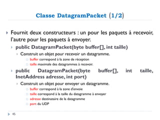Classe DatagramPacket (1/2)
 Fournit deux constructeurs : un pour les paquets à recevoir,
l’autre pour les paquets à envoyer.
 public DatagramPacket(byte buffer[], int taille)
 Construit un objet pour recevoir un datagramme.
 buffer correspond à la zone de réception
 taille maximale des datagrammes à recevoir.
 public DatagramPacket(byte buffer[], int taille,
InetAddress adresse, int port)
 Construit un objet pour envoyer un datagramme.
 buffer correspond à la zone d'envoie
 taille correspond à la taille du datagramme à envoyer
 adresse destinataire de la datagramme
 port du UDP
45
 