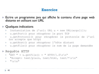 Exercice
 Ecrire un programme java qui affiche le contenu d’une page web
distante en utilisant son URL
 Quelques indications
 Instanciation de l’url: URL u = new URL(args[i]);
 u.getPort() pour récupérer le port TCP
 u.getProtocol() pour récupérer le protocole de l’url
(on accepte que http)
 u.getHost() pour récupérer l’hôte distant
 u.getFile() pour récupérer le nom de la page demandée
 Requête HTTP
 "GET " + u.getFile() + " HTTP/1.0rn“
 "Accept: text/plain, text/html, text/*rn“
 "rn"
48
 