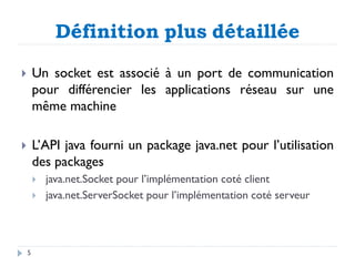  Un socket est associé à un port de communication
pour différencier les applications réseau sur une
même machine
 L’API java fourni un package java.net pour l’utilisation
des packages
 java.net.Socket pour l’implémentation coté client
 java.net.ServerSocket pour l’implémentation coté serveur
Définition plus détaillée
5
 