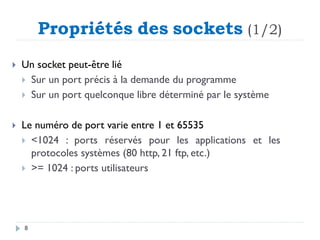 Propriétés des sockets (1/2)
 Un socket peut-être lié
 Sur un port précis à la demande du programme
 Sur un port quelconque libre déterminé par le système
 Le numéro de port varie entre 1 et 65535
 <1024 : ports réservés pour les applications et les
protocoles systèmes (80 http, 21 ftp, etc.)
 >= 1024 : ports utilisateurs
8
 