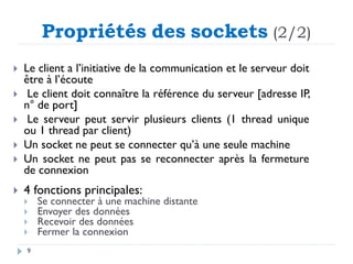 Propriétés des sockets (2/2)
 Le client a l’initiative de la communication et le serveur doit
être à l’écoute
 Le client doit connaître la référence du serveur [adresse IP,
n° de port]
 Le serveur peut servir plusieurs clients (1 thread unique
ou 1 thread par client)
 Un socket ne peut se connecter qu’à une seule machine
 Un socket ne peut pas se reconnecter après la fermeture
de connexion
 4 fonctions principales:
 Se connecter à une machine distante
 Envoyer des données
 Recevoir des données
 Fermer la connexion
9
 