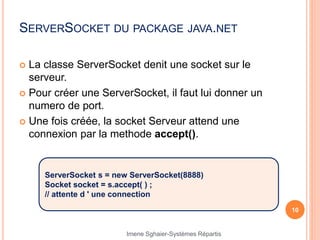 SERVERSOCKET DU PACKAGE JAVA.NET
 La classe ServerSocket denit une socket sur le
serveur.
 Pour créer une ServerSocket, il faut lui donner un
numero de port.
 Une fois créée, la socket Serveur attend une
connexion par la methode accept().
10
ServerSocket s = new ServerSocket(8888)
Socket socket = s.accept( ) ;
// attente d ' une connection
Imene Sghaier-Systèmes Répartis
 
