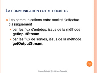 LA COMMUNICATION ENTRE SOCKETS
 Les communications entre socket s'effectue
classiquement
 par les flux d'entrées, issus de la méthode
getInputStream
 par les flux de sorties, issus de la méthode
getOutputStream.
12
Imene Sghaier-Systèmes Répartis
 