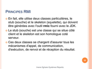 PRINCIPES RMI
 En fait, elle utilise deux classes particulières, le
stub (souche) et le skeleton (squelette), qui doivent
être générées avec l'outil rmic fourni avec le JDK.
 Le stub (souche) est une classe qui se situe côté
client et le skeleton est son homologue coté
serveur.
 Ces deux classes se chargent d'assurer tous les
mécanismes d'appel, de communication,
d'exécution, de renvoi et de réception du résultat.
29
Imene Sghaier-Systèmes Répartis
 