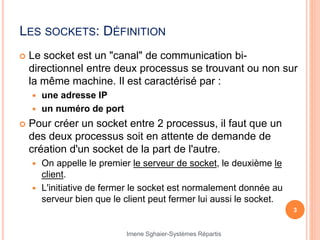 LES SOCKETS: DÉFINITION
 Le socket est un "canal" de communication bi-
directionnel entre deux processus se trouvant ou non sur
la même machine. Il est caractérisé par :
 une adresse IP
 un numéro de port
 Pour créer un socket entre 2 processus, il faut que un
des deux processus soit en attente de demande de
création d'un socket de la part de l'autre.
 On appelle le premier le serveur de socket, le deuxième le
client.
 L'initiative de fermer le socket est normalement donnée au
serveur bien que le client peut fermer lui aussi le socket.
3
Imene Sghaier-Systèmes Répartis
 