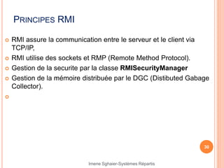 PRINCIPES RMI
 RMI assure la communication entre le serveur et le client via
TCP/IP,
 RMI utilise des sockets et RMP (Remote Method Protocol).
 Gestion de la securite par la classe RMISecurityManager
 Gestion de la mémoire distribuée par le DGC (Distibuted Gabage
Collector).

30
Imene Sghaier-Systèmes Répartis
 