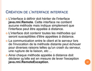 CRÉATION DE L’INTERFACE INTERFACE
 L'interface à définir doit hériter de l'interface
java.rmi.Remote. Cette interface ne contient
aucune méthode mais indique simplement que
l'interface peut être appelée à distance.
 L'interface doit contenir toutes les méthodes qui
seront susceptibles d'être appelées à distance.
 La communication entre le client et le serveur lors
de l'invocation de la méthode distante peut échouer
pour diverses raisons telles qu'un crash du serveur,
une rupture de la liaison, etc ...
 Ainsi chaque méthode appelée à distance doit
déclarer qu'elle est en mesure de lever l'exception
java.rmi.RemoteException. 37
 