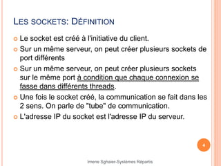 LES SOCKETS: DÉFINITION
 Le socket est créé à l'initiative du client.
 Sur un même serveur, on peut créer plusieurs sockets de
port différents
 Sur un même serveur, on peut créer plusieurs sockets
sur le même port à condition que chaque connexion se
fasse dans différents threads.
 Une fois le socket créé, la communication se fait dans les
2 sens. On parle de "tube" de communication.
 L'adresse IP du socket est l'adresse IP du serveur.
4
Imene Sghaier-Systèmes Répartis
 