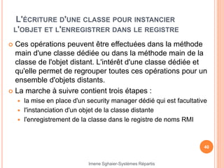 L'ÉCRITURE D'UNE CLASSE POUR INSTANCIER
L'OBJET ET L'ENREGISTRER DANS LE REGISTRE
 Ces opérations peuvent être effectuées dans la méthode
main d'une classe dédiée ou dans la méthode main de la
classe de l'objet distant. L'intérêt d'une classe dédiée et
qu'elle permet de regrouper toutes ces opérations pour un
ensemble d'objets distants.
 La marche à suivre contient trois étapes :
 la mise en place d'un security manager dédié qui est facultative
 l'instanciation d'un objet de la classe distante
 l'enregistrement de la classe dans le registre de noms RMI
40
Imene Sghaier-Systèmes Répartis
 