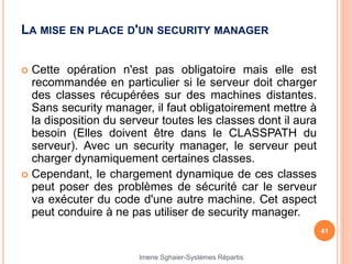 LA MISE EN PLACE D'UN SECURITY MANAGER
 Cette opération n'est pas obligatoire mais elle est
recommandée en particulier si le serveur doit charger
des classes récupérées sur des machines distantes.
Sans security manager, il faut obligatoirement mettre à
la disposition du serveur toutes les classes dont il aura
besoin (Elles doivent être dans le CLASSPATH du
serveur). Avec un security manager, le serveur peut
charger dynamiquement certaines classes.
 Cependant, le chargement dynamique de ces classes
peut poser des problèmes de sécurité car le serveur
va exécuter du code d'une autre machine. Cet aspect
peut conduire à ne pas utiliser de security manager.
41
Imene Sghaier-Systèmes Répartis
 
