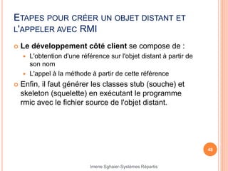 ETAPES POUR CRÉER UN OBJET DISTANT ET
L'APPELER AVEC RMI
 Le développement côté client se compose de :
 L'obtention d'une référence sur l'objet distant à partir de
son nom
 L'appel à la méthode à partir de cette référence
 Enfin, il faut générer les classes stub (souche) et
skeleton (squelette) en exécutant le programme
rmic avec le fichier source de l'objet distant.
48
Imene Sghaier-Systèmes Répartis
 