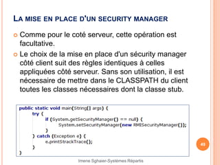 LA MISE EN PLACE D'UN SECURITY MANAGER
 Comme pour le coté serveur, cette opération est
facultative.
 Le choix de la mise en place d'un sécurity manager
côté client suit des règles identiques à celles
appliquées côté serveur. Sans son utilisation, il est
nécessaire de mettre dans le CLASSPATH du client
toutes les classes nécessaires dont la classe stub.
49
Imene Sghaier-Systèmes Répartis
 