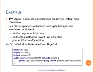 EXEMPLE
 1ère Etape: définir les spécifications du service RMI à l’aide
d'interface.
 Les classes placées à distance sont spécifiées par des
interfaces qui doivent
 hériter de java.rmi.Remote
 et dont les méthodes lèvent une exception
java.rmi.RemoteException.
=> On définit alors l’interface CalculAgeRMI.
55
Imene Sghaier-Systèmes Répartis
 