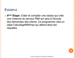 EXEMPLE
 4ème Etape: Créer et compiler une classe qui créé
une instance du serveur RMI qui sera à l'écoute
des demandes des clients. Ce programme crée un
objet CalculAgeRMIImpl qui attend alors les
requêtes.
60
Imene Sghaier-Systèmes Répartis
 