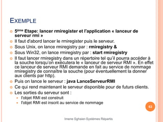 EXEMPLE
 5ème Etape: lancer rmiregister et l'application « lanceur de
serveur rmi »
 Il faut d'abord lancer le rmiregister puis le serveur.
 Sous Unix, on lance rmiregistry par : rmiregistry &
 Sous Win32, on lance rmiregistry par : start rmiregistry
 Il faut lancer rmiregistry dans un répertoire tel qu’il pourra accéder à
la souche lorsqu’on exécutera le « lanceur de serveur RMI ». En effet
ce lanceur de serveur RMI demande en fait au service de nommage
rmiregistry de connaître la souche (pour éventuellement la donner
aux clients par http).
 Puis on lance le serveur : java LanceServeurRMI
 Ce qui rend maintenant le serveur disponible pour de futurs clients.
 Les sorties du serveur sont :
 l'objet RMI est construit
 l'objet RMI est inscrit au service de nommage
63
Imene Sghaier-Systèmes Répartis
 