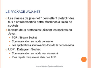 LE PACKAGE JAVA.NET
 Les classes de java.net.* permettent d‘établir des
flux d'entrées/sorties entre machines a l'aide de
sockets
 Il existe deux protocoles utilisant les sockets en
Java :
 TCP : Stream Socket
 Communication en mode connecté
 Les applications sont averties lors de la déconnexion
 UDP : Datagram Socket
 Communication en mode non connecté
 Plus rapide mais moins able que TCP
7
Imene Sghaier-Systèmes Répartis
 