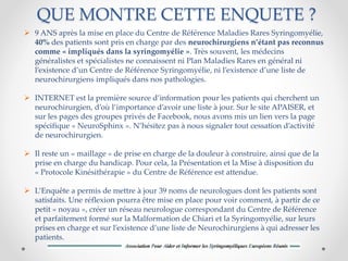 QUE MONTRE CETTE ENQUETE ?
 9 ANS après la mise en place du Centre de Référence Maladies Rares Syringomyélie,
40% des patients sont pris en charge par des neurochirurgiens n’étant pas reconnus
comme « impliqués dans la syringomyélie ». Très souvent, les médecins
généralistes et spécialistes ne connaissent ni Plan Maladies Rares en général ni
l’existence d’un Centre de Référence Syringomyélie, ni l’existence d’une liste de
neurochirurgiens impliqués dans nos pathologies.
 INTERNET est la première source d’information pour les patients qui cherchent un
neurochirurgien, d’où l’importance d’avoir une liste à jour. Sur le site APAISER, et
sur les pages des groupes privés de Facebook, nous avons mis un lien vers la page
spécifique « NeuroSphinx ». N’hésitez pas à nous signaler tout cessation d’activité
de neurochirurgien.
 Il reste un « maillage » de prise en charge de la douleur à construire, ainsi que de la
prise en charge du handicap. Pour cela, la Présentation et la Mise à disposition du
« Protocole Kinésithérapie » du Centre de Référence est attendue.
 L’Enquête a permis de mettre à jour 39 noms de neurologues dont les patients sont
satisfaits. Une réflexion pourra être mise en place pour voir comment, à partir de ce
petit « noyau », créer un réseau neurologue correspondant du Centre de Référence
et parfaitement formé sur la Malformation de Chiari et la Syringomyélie, sur leurs
prises en charge et sur l’existence d’une liste de Neurochirurgiens à qui adresser les
patients.
 