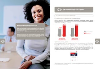 LE COURRIER INTERNATIONAL



                                                                                           DEUX AVANTAGES CONCURRENTIELS

                                                                                       N°1 MONDIAL DE LA LIVRAISON DU COURRIER PRIOR*
                                                                                       Selon le classement UNEX**, Belgian Post International surpasse les critères les plus
                                                                                       rigoureux établis par l’International Post Corporation concernant la vitesse et la ﬁabilité de
                                                                                       ses livraisons dans 30 pays en Europe.
                                                                                                                    95,7%**                                      99,2%**
     Belgian Post International
                                                                                                                                                   97%***
                                                                                                      85%***
     Belgian Post International, la division internationale de La Poste, ﬁgure parmi
     les 5 principaux opérateurs postaux internationaux et est le n°1 mondial de la
     livraison du courrier PRIOR*.
     Bénéﬁciant d’une localisation centrale au cœur de l’Europe, nous avons
     également investi dans la toute dernière technologie de tri et de traitement du                                                                                                                   CRITÈRES EUROPÉENS

     courrier.                                                                                                                                                                                         RÉSULTATS BPI

     Bénéﬁciez, vous aussi, de notre expertise et découvrez, en pages suivantes,
     nos solutions immédiates et sur mesure pour vos campagnes de Direct Mail
     international ainsi que pour votre courrier journalier et administratif.

                                                                                                       VITESSE (J+3)                               FIABILITÉ (J+5)
                                                                                                      % DE COURRIER PRIOR                          % DE COURRIER PRIOR
                                                                                                    LIVRÉ DANS LES 3 JOURS.                      LIVRÉ DANS LES 5 JOURS.


                                                                                       CERTIFICAT D’EXCELLENCE
                                                                                       Le Certificat d’Excellence est attribué tous les 3 ans par l’International Post Corporation.
                                                                                       Belgian Post International est le seul opérateur à l’avoir remporté 2 fois consécuti-
                                                                                       vement. Seuls 10 autres opérateurs dans le monde ont eu le privilège de figurer parmi les
                                                                                       lauréats. Un signe incontestable que Belgian Post International satisfait pleinement aux
                                                                                       normes de qualité les plus strictes pour la prise en charge du courrier international. C’est
                                                                                       un gage d’efficacité pour répondre aux exigences spécifiques de votre entreprise.




40

                                                                                       * Pour les 6 premiers mois 2008. ** Classement UNEX 2007. *** Le système UNEX utilise des lettres tests pour évaluer la performance du ﬂux
                                                                                       de courrier international des opérateurs postaux.
 