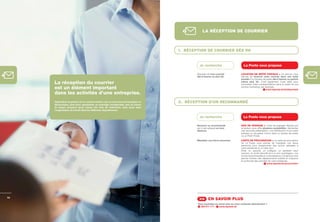 LA RÉCEPTION DE COURRIER



                                                                                        1. RÉCEPTION DE COURRIER DÈS 9H


                                                                                                  Je recherche                          La Poste vous propose

                                                                                                Disposer de mon courrier              LOCATION DE BOÎTE POSTALE > Ce service vous
                                                                                                dès 9 heures ou plus tôt.             permet de recevoir votre courrier dans une boîte
                                                                                                                                      postale d’un bureau de poste dès 9 heures ou parfois
     La réception du courrier                                                                                                         même plus tôt. C’est également l’outil idéal pour
                                                                                                                                      centraliser votre correspondance dans le cadre de vos
     est un élément important                                                                                                         actions marketing, par exemple.
                                                                                                                                                               www.laposte.be/boitepostale
     dans les activités d’une entreprise.
     Optimaliser la gestion de ce courrier entrant, que ce soit sous format papier ou   2. RÉCEPTION D’UN RECOMMANDÉ
     électronique, peut donc représenter un avantage considérable, tant au niveau
     du temps consacré qu’au niveau des frais de traitement, mais aussi dans
     l’organisation du travail dans les différents départements.


                                                                                                  Je recherche                          La Poste vous propose

                                                                                                Recevoir un recommandé                AVIS DE PASSAGE > L’avis de passage déposé par
                                                                                                qui m’est adressé en mon              le facteur vous offre plusieurs possibilités : demander
                                                                                                absence.                              une seconde présentation, une distribution à une autre
                                                                                                                                      adresse ou récupérer l’envoi dans un bureau de poste
                                                                                                                                      ou un Point Poste.
                                                                                                Mandater une tierce personne.         CARTE DE PROCURATION > La carte de procuration
                                                                                                                                      de La Poste vous permet de mandater une tierce
                                                                                                                                      personne pour réceptionner des envois adressés à
                                                                                                                                      votre entreprise ou à votre nom.
                                                                                                                                      Ainsi, un associé, un collègue, un assistant peut
                                                                                                                                      recevoir, en toute sécurité et à un prix avantageux, vos
                                                                                                                                      envois recommandés en votre absence. Ce service vous
                                                                                                                                      permet d’éviter des déplacements inutiles et d’assurer
                                                                                                                                      la continuité des activités de votre entreprise.
                                                                                                                                                                 www.laposte.be/procuration




12
                                                                                                 >> EN SAVOIR PLUS
                                                                                                Vous souhaitez en savoir plus ou nous contacter directement ?
                                                                                                  022 011 111 -    www.laposte.be
 