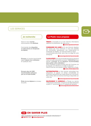 LES SERvIcES


           Je recherche                          La Poste vous propose

         Savoir si mon courrier                tRACk > Consultez en un clin d’œil les informations
         recommandé a été distribué.           relatives à la distribution de votre envoi.
                                                                                  www.laposte.be/track
         Commander des étiquettes              COMMANDE EN LIGNE > En cas d’envois réguliers
         à	codes-barres	et	récépissés          (50 pièces par mois minimum), il vous est possible
         de	dépôts.	                           de commander gratuitement vos codes­barres et
                                               récépissés de dépôts, via notre formulaire en ligne.
                                               La commande sera livrée, sans frais, au siège de votre
                                               entreprise.
                                                                     www.laposte.be/recommande
         Envoyer un courrier recommandé        CLICk & POSt > Un recommandé de temps en temps et
         papier depuis	mon	ordinateur          vous ne voulez pas perdre du temps ? Click	&	Post vous
         en quelques clics.                    permet d’envoyer	 un	 ou	 plusieurs	 recommandé(s)	
                                               sans	quitter	votre	ordinateur	!
                                               Vous l’expédiez en ligne et évitez ainsi de l’imprimer, de
                                               le préparer, de l’affranchir et d’aller le déposer !
                                               Click & Post est une solution d’eXbo, filiale de La Poste.
                                                                                   www.clickandpost.be
         Envoyer	plus	de	5	000                 AutOMAtISAtION > Vous pouvez automatiser leur
         recommandés	nationaux                 préparation et gagner un temps considérable en
         par	an	en	toute	facilité.             imprimant directement les codes­barres sur vos envois.
                                               Plus d’infos dans la brochure technique disponible sur
                                               notre site.
                                                                      www.laposte.be/recommande
         éviter	de	me	déplacer au bureau       ENLèVEMENt à DOMICILE > Pensez au service
         de poste.                             “Enlèvement à Domicile” ! Ce service est déjà intéressant
                                               à partir d’1 recommandé ou d’1 paquet par semaine.
                                                                       www.laposte.be/enlevement




          >> en sAvoir plus
         Vous souhaitez en savoir plus ou nous contacter directement ?
           022 011 111 -    www.laposte.be
 