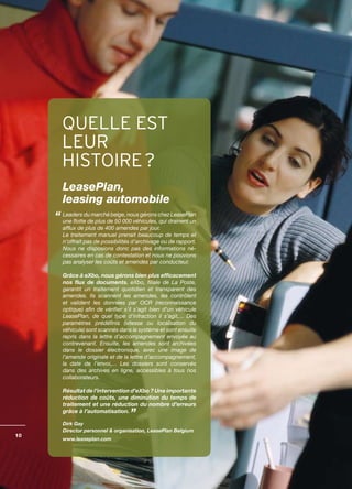 QUELLE EST
     LEUR
     HISTOIRE ?
     LeasePlan,
     leasing automobile
     Leaders du marché belge, nous gérons chez LeasePlan
     une flotte de plus de 50 000 véhicules, qui drainent un
     afflux de plus de 400 amendes par jour.
     Le traitement manuel prenait beaucoup de temps et
     n’offrait pas de possibilités d’archivage ou de rapport.
     Nous ne disposions donc pas des informations né­
     cessaires en cas de contestation et nous ne pouvions
     pas analyser les coûts et amendes par conducteur.

     Grâce à eXbo, nous gérons bien plus efficacement
     nos flux de documents. eXbo, filiale de La Poste,
     garantit un traitement quotidien et transparent des
     amendes. Ils scannent les amendes, les contrôlent
     et valident les données par OCR (reconnaissance
     optique) afin de vérifier s’il s’agit bien d’un véhicule
     LeasePlan, de quel type d’infraction il s’agit,... Des
     paramètres prédéfinis (vitesse ou localisation du
     véhicule) sont scannés dans le système et sont ensuite
     repris dans la lettre d’accompagnement envoyée au
     contrevenant. Ensuite, les amendes sont archivées
     dans le dossier électronique, avec une image de
     l’amende originale et de la lettre d’accompagnement,
     la date de l’envoi,... Les dossiers sont conservés
     dans des archives en ligne, accessibles à tous nos
     collaborateurs.

     Résultat de l’intervention d’eXbo ? Une importante
     réduction de coûts, une diminution du temps de
     traitement et une réduction du nombre d’erreurs
     grâce à l’automatisation.

     Dirk Gay
     Director personnel & organisation, LeasePlan Belgium
10
     www.leaseplan.com
 
