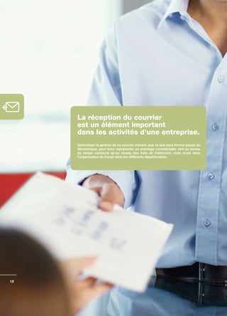 La réception du courrier
     est un élément important
     dans les activités d’une entreprise.
     Optimaliser	la	gestion	de	ce	courrier	entrant,	que	ce	soit	sous	format	papier	ou	
     électronique,	peut	donc	représenter	un	avantage	considérable,	tant	au	niveau	
     du	 temps	 consacré	 qu’au	 niveau	 des	 frais	 de	 traitement,	 mais	 aussi	 dans	
     l’organisation	du	travail	dans	les	différents	départements.	




12
 