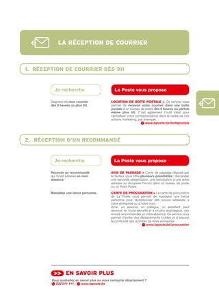lA réception de courrier



1. réception de courrier dÈs 9h


          Je recherche                          La Poste vous propose

        Disposer de mon	courrier              LOCAtION DE bOîtE POStALE > Ce service vous
        dès	9	heures	ou	plus	tôt.             permet de recevoir	 votre	 courrier	 dans	 une	 boîte	
                                              postale d’un bureau de poste dès	9	heures	ou	parfois	
                                              même	 plus	 tôt. C’est également l’outil idéal pour
                                              centraliser votre correspondance dans le cadre de vos
                                              actions marketing, par exemple.
                                                                       www.laposte.be/boitepostale




2. réception d’un recommAndé


          Je recherche                          La Poste vous propose

        Recevoir	un	recommandé                AVIS DE PASSAGE > L’avis de passage déposé par
        qui m’est adressé en	mon              le facteur vous offre plusieurs	possibilités	: demander
        absence.                              une seconde présentation, une distribution à une autre
                                              adresse ou récupérer l’envoi dans un bureau de poste
                                              ou un Point Poste.
        Mandater	une	tierce	personne.	        CARtE DE PROCuRAtION > La carte de procuration
                                              de La Poste vous permet de mandater une tierce
                                              personne pour réceptionner des envois adressés à
                                              votre entreprise ou à votre nom.
                                              Ainsi, un associé, un collègue, un assistant peut
                                              recevoir, en toute sécurité et à un prix avantageux, vos
                                              envois recommandés en votre absence. Ce service vous
                                              permet d’éviter des déplacements inutiles et d’assurer
                                              la continuité des activités de votre entreprise.
                                                                         www.laposte.be/procuration




         >> en sAvoir plus
        Vous souhaitez en savoir plus ou nous contacter directement ?
          022 011 111 -    www.laposte.be
 